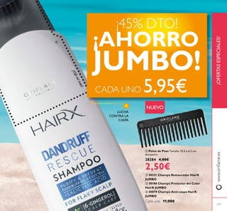 117
ቢ Peine de Púas Tamaño: 15.5 x 6.2 cm.
Accesorio.
28284 4,00€
2,50€
LUCHA
CONTRA LA
CASPA
ባ 30331 Champú Restaurador HairX
JUMBO
ቤ 30180 Champú Protector del Color
HairX JUMBO
ብ 30879 Champú Anti-caspa HairX
JUMBO
Cada uno 11,00€
¡OFERTASESPECIALES!www.orilame.es
¡45% DTO!
¡AHORRO
JUMBO!
CADA UNO 5,95€
¡150mlmás!
ብ
ቢ
NUEVO
 