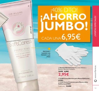 121
 Guantes Revitalizantes Materiales: Poliéster y
Elastano. Talla única. Accesorio.
26406 6,00€
2,95€
 31348 Crema Nutritiva para Manos SoftCaress
JUMBO
 31347 Crema Protectora para Manos y Uñas
SoftCaress JUMBO
Cada uno 12,00€
¡OFERTASESPECIALES!www.orilame.es
¡40% DTO!
¡AHORRO
JUMBO!¡50mlmás!
CADA UNA6,95€


PROTEGEY
SUAVIZA LAS
MANOSY LAS
UÑAS
 
