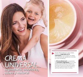 18
CREMA
UNIVERSAL…
legendaria, nutritiva,
suave y natural
Desde 1967 Orilame ha desarrollado
productos inspirados en la
naturaleza y se ha situado a la cabeza
en la utilización de ingredientes naturales
con ines cosméticos.
La Crema Universal es actualmente
un cosmético legendario y es un claro
ejemplo de la ilosofía de Orilame. Su
suntuosa fórmula es la clave del cuidado
de la piel y generaciones de mujeres ya
disfrutan de ella en todo el mundo.
 