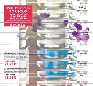 20
 Crema de Día Reairmante SPF 15
Royal Velvet Fórmula de altísima calidad y
propiedades reairmantes excelentes. Renovada
y mejorada crema con Infusión de Iris Negro™
que actúa eicazmente sobre la textura, irmeza
y suavidad de tu rostro. SPF 15. 50 ml.
22424 32,00€
21,95€
 Crema de Noche Reparadora Royal
Velvet Restaura la juventud de tu rostro gracias
a la Infusión de Iris Negro™ que aumenta la
irmeza de tu piel mientras duermes. 50 ml.
22814 32,00€
21,95€
Reairma y fortalece
tu piel
Mejora la
elasticidad de
la piel mientras
duermes
Pide 2* cremas
POR SÓLO
29,95€*iguales o diferentes,pide cada una con su código
Para todo tipo de pieles
+40
¡50% DTO!


 