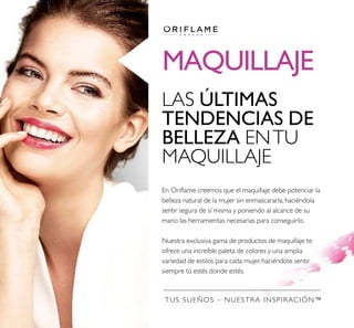 MAQUILLAJE
TUS SUEÑOS – NUESTRA INSPIRACIÓN™
LAS ÚLTIMAS
TENDENCIAS DE
BELLEZA ENTU
MAQUILLAJE
En Orilame creemos que el maquillaje debe potenciar la
belleza natural de la mujer sin enmascararla, haciéndola
sentir segura de sí misma y poniendo al alcance de su
mano las herramientas necesarias para conseguirlo.
Nuestra exclusiva gama de productos de maquillaje te
ofrece una increíble paleta de colores y una amplia
variedad de estilos para cada mujer, haciéndote sentir
siempre tú estés donde estés.
 