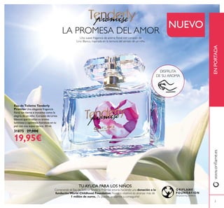3
www.oriﬂame.esENPORTADA
LA PROMESA DEL AMOR
TU AYUDA PARA LOS NIÑOS
Comprando el Eau deToiletteTenderly Promise estarás haciendo una donación a la
fundación World Childhood Foundation. Nuestro objetivo es alcanzar más de
1 millón de euros. ¡Tu puedes ayudarnos a conseguirlo!
Eau de Toilette Tenderly
Promise Una elegante fragancia
ﬂoral tan tierna e inocente como la
alegría de un niño. Corazón de Lirios
blancos que irradian su aroma
luminoso y optimista ﬁjándose en tu
piel con una suave caricia. 50 ml.
31875 27,00€
19,95€
DISFRUTA
DE SU AROMA
NUEVO
Una suave fragancia de aroma ﬂoral con corazón de
Lirio Blanco, inspirada en la ternura del abrazo de un niño.
 