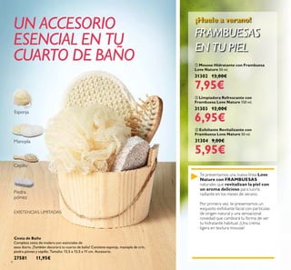 6
 Mousse Hidratante con Frambuesa
Love Nature 50 ml.
31302 13,00€
7,95€
 Exfoliante Revitalizante con
Frambuesa Love Nature 50 ml.
31304 9,00€
5,95€
 Limpiadora Refrescante con
Frambuesa Love Nature 150 ml.
31303 12,00€
6,95€
Te presentamos una nueva línea Love
Nature con FRAMBUESAS
naturales que revitalizan la piel con
un aroma delicioso para lucirla
radiante en los meses de verano.
Por primera vez, te presentamos un
exquisito exfoliante facial con partículas
de origen natural y una sensacional
novedad que cambiará tu forma de ver
tu hidratante habitual. ¡Una crema
ligera en textura mousse!
¡Huele a verano!
FRAMBUESAS
EN TU PIEL
Cesta de Baño
Completa cesta de madera con esenciales de
aseo diario. ¡También decorará tu cuarto de baño! Contiene esponja, manopla de crin,
piedra pómez y cepillo. Tamaño: 13,5 x 13,5 x 11 cm. Accesorio.
27581 11,95€
UN ACCESORIO
ESENCIAL EN TU
CUARTO DE BAÑO
EXISTENCIAS LIMITADAS
Manopla
Cepillo
Piedra
pómez
Esponja
 