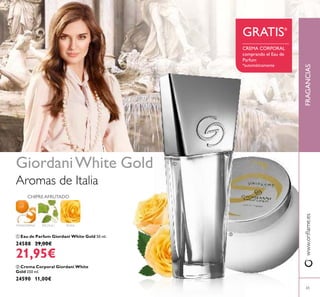 65
www.oriﬂame.esFRAGANCIAS
 Crema Corporal Giordani White
Gold 250 ml.
24590 11,00€
 Eau de Parfum Giordani White Gold 50 ml.
24588 29,00€
21,95€
ROSAMANDARINA
CHIPRE AFRUTADO
PACHULI
Aromas de Italia
GiordaniWhite Gold
CREMA CORPORAL
comprando el Eau de
Parfum
*automáticamente
GRATIS*


 