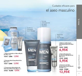 77
ቤ Tratamiento Retardador del
Vello Facial North For Men 50 ml.
22425 15,00€ 9,95€
ባ Champú Anti-Caspa North For
Men 250 ml.
15537 8,00€ 5,95€
PARAÉLwww.oriﬂame.es
Cuidados eﬁcaces para
el aseo masculino
Confort e
hidratación
tras el afeitado
Fórmula
antitranspirante
de rápida
absorción
ቢ Jabón Limpiador en Barra North
For Men 100 g.
15543 3,00€ 1,95€
Reduce las
bolsas
bajo los ojos
ብ Bálsamo Aftershave
Hidratante North For Men
50 ml.
14654 9,00€
6,95€
ቧ Contorno de Ojos
Antienvejecimiento North
For Men 15 ml.
16686 17,00€
12,95€
ቦ Spray Desodorante
Protección 24H North For
Men 150 ml.
15549 8,00€
5,95€
ቢ
ባ
ቤ
ብ ቦ
ቧ
 