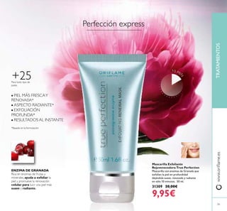 79
TRATAMIENTOSwww.oriﬂame.es
Mascarilla Exfoliante
Rejuvenecedora True Perfection
Mascarilla con enzimas de Granada que
exfolian la piel en profundidad
dejándola suave, renovada y radiante
en sólo 10 minutos. 50 ml.
31309 20,00€
9,95€
+25Para todo tipo de
pieles
ENZIMA DE GRANADA
Rica en enzimas de frutas y
minerales, ayuda a exfoliar la
piel y promueve la renovación
celular para lucir una piel más
suave y radiante.
■ PIEL MÁS FRESCAY
RENOVADA*
■ ASPECTO RADIANTE*
■ EXFOLIACIÓN
PROFUNDA*
■ RESULTADOS AL INSTANTE
*Basado en la formulación
Perfección express
10 MI
N
 