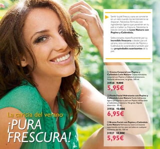 8
Sentir la piel fresca y sana se convierte
en un reto cuando los termómetros se
disparan. Necesitas fórmulas con
ingredientes ligeros que penetren en tu
piel e irradien su frescura. Necesitas la
edición limitada de Love Nature con
Pepino y Caléndula.
Seleccionados especíicamente por su
increíble frescura e ideales para el
verano, esta combinación de Pepino y
Caléndula te sorprenderá también por
sus propiedades suavizantes de la
piel.
La caricia del verano
¡PURA
FRESCURA!
 Bruma Facial con Pepino y Caléndula
Love Nature Refresca tu rostro al instante
vaporizando con los ojos cerrados en cualquier
momento del día. 150 ml.
31927 10,00€
5,95€
 Fluído Facial Hidratante con Pepino y
Caléndula Love Nature Fluido hidratante
ligero que suaviza tu piel con Pepino refrescante
y Caléndula protectora. No grasa. Rápida
absorción. 30 ml.
31926 12,00€
6,95€
 Crema Corporal con Pepino y
Caléndula Love Nature Crema hidratante
corporal con Pepino y Caléndula protectora.
Fórmula refrescante, no grasa. 200 ml.
31928 9,00€
5,95€
 