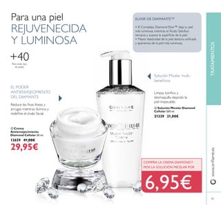 Para una piel
REJUVENECIDA
Y LUMINOSA
 Crema
Antienvejecimiento
Diamond Cellular 50 ml.
13659 41,00€
29,95€
EL PODER
ANTIENVEJECIMIENTO
DEL DIAMANTE
Reduce las inas líneas y
arrugas mientras ilumina y
redeine el óvalo facial.
Limpia, toniica y
desmaquilla dejando la
piel impecable.
Solución Micelar multi-
beneicios
• El Complejo Diamond Elixir™ deja tu piel
más luminosa, mientras el Ácido Salicílico
renueva y suaviza la supericie de la piel.
• Mayor elasticidad de la piel, textura uniicada
y apariencia de la piel más luminosa.
ELIXIR DE DIAMANTE™
www.orilame.esTRATAMIENTOS
Para todo tipo
de pieles
+40
85
COMPRA LA CREMA DIAMONDY
PIDE LA SOLUCIÓN MICELAR POR
6,95€
 Solución Micelar Diamond
Cellular 200 ml.
21339 21,00€


 