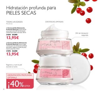 

EXISTENCIAS LIMITADAS
88
 Crema de Noche Hidratación
Profunda Optimals Textura súper
cremosa para una hidratación profunda
que ayuda a regenerar la piel muy seca
mientras duermes. 50 ml.
31095 24,00€
13,95€
 Crema de Día Hidratación
Profunda Optimals Crema de Día
que proporciona 24H de hidratación
continua para pieles muy secas. 50 ml.
31094 24,00€
13,95€
Regenera y nutre la piel
durante la noche
24H de hidratación
asegurada.
¡40%DTO!
Hidratación profunda para
PIELES SECAS
TODAS LAS EDADES
Para piel seca
HIDRATACIÓN PROFUNDA
OPTIMALS
 