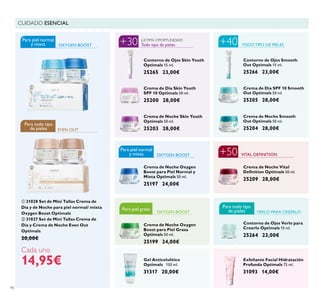 Para piel grasaPara piel grasa
90
Exfoliante Facial Hidratación
Profunda Optimals 75 ml.
31093 14,00€
Gel Anticelulítico
Optimals 150 ml.
31317 20,00€
CUIDADO ESENCIAL
Crema de Noche Skin Youth
Optimals 50 ml.
25203 28,00€
Crema de Noche Vital
Deﬁnition Optimals 50 ml.
25209 28,00€
OXYGEN BOOST
Crema de Noche Smooth
Out Optimals 50 ml.
25204 28,00€
Crema de Día SPF 10 Smooth
Out Optimals 50 ml.
25205 28,00€
Contorno de Ojos Smooth
Out Optimals 15 ml.
25266 23,00€
VITAL DEFINITION
OXYGEN BOOST
EVEN OUT
TODO TIPO DE PIELES
Crema de Noche Oxygen
Boost para Piel Normal y
Mixta Optimals 50 ml.
25197 24,00€
OXYGEN BOOST
Contorno de Ojos Verlo para
Creerlo Optimals 15 ml.
25264 23,00€
VERLO PARA CREERLO
Todo tipo de pieles
¡ÚLTIMA OPORTUNIDAD!
Crema de Día Skin Youth
SPF 10 Optimals 50 ml.
25200 28,00€
Contorno de Ojos Skin Youth
Optimals 15 ml.
25265 23,00€
Crema de Noche Oxygen
Boost para Piel Grasa
Optimals 50 ml.
25199 24,00€
 31028 Set de Mini Tallas Crema de
Día y de Noche para piel normal/ mixta
Oxygen Boost Optimals
 31027 Set de Mini Tallas Crema de
Día y Crema de Noche Even Out
Optimals
20,00€
Cada uno
14,95€
+30
Para todo tipo
de pieles
Para piel normal
y mixta
Para piel normal
y mixta
+40
+50
Para todo tipo
de pieles


 