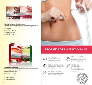 ባ
ብ
ቢ
ቤ
96
PROPIEDADES NUTRICIONALES
ቤ 24693 Tomate
ቢ 25385 Chocolate
ባ 25386 Frutos Rojos
Barritas Saciantes Natural Balance
Saludables barritas ricas en proteínas y ﬁbra, 100% naturales. Sólo 150
calorías en dos sabores disponibles. Cada caja contiene 7 barritas de
40 g cada una.
Cada uno 16,95€
Sopas Natural Balance
Deliciosa y saludable sopa 100% natural con tres fuentes de proteínas
adecuadas para una nutrición óptima. Contiene 14 raciones. Dos
sabores disponibles. 392 g.
Cada uno 32,95€
CON CARBOHIDRATOS
que facilitan la pérdida de peso y
disminuyen el ansia de azúcar
INGREDIENTES
100% NATURALES
De bajo índice glucémico,
sin colorantes artiﬁciales ni
conservantes
RICOS EN PROTEÍNASY FIBRA
que mantienen la sensación de
saciedad por más tiempo
FÓRMULA EXCLUSIVA
con la proporción de nutrientes
esenciales necesarios para una
alimentación equilibrada
PÉRDIDA DE PESO
siguiendo el Programa de
Adelgazamiento Wellness™
ብ 24694 Espárrago
 