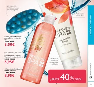 ባ Gel Exfoliante Corporal
Vitamina C Swedish Spa 200 ml.
30845 10,00€
6,95€
ቤ Tratamiento Anti-Celulítico
Swedish Spa 200 ml.
22683 15,00€
8,95€
ቢ Jabón en Barra Exfoliante
Aroma Cítrico Swedish Spa
100 g.
30005 5,00€
3,50€
EXISTENCIAS LIMITADAS
¡HASTA 40%DTO!
Reairmante
anticelulítica
Gel de ducha
refrescante
con partículas
exfoliantes
¡Limpia, exfolia,
revitaliza y masajea
en un sólo gesto!
www.orilame.esCUIDADOCORPORAL
105
ቢ
ባ
ቤ
 