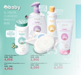 111
 Gel Cabello y Cuerpo Baby Sin lágrimas.
300 ml.
25282 7,00€
4,95€
 Jabón en Barra Baby 75 g.
25286 4,00€
2,95€
 Aceite Hidratante Baby 150 ml.
25283 9,00€
6,50€
 Crema Hidratante Baby 150 ml.
25284 9,00€
6,50€
 Polvos de Talco Baby 75 g.
25285 7,00€
4,95€
Fórmula
absorbente para
mantener la piel
seca.
Suave jabón
formulado con
aceites vegetales
naturales.
Limpia la piel
y el cabello
suavemente.
Sin jabón, pH
neutro.
Hidrata y protege
diariamente la
delicada piel de tu
bebé
Con aceite de
semilla de Girasol
que suaviza la piel.EL MEJOR
CUIDADO
PARATU
BEBÉ





www.orilame.esCUIDADOCORPORAL
 