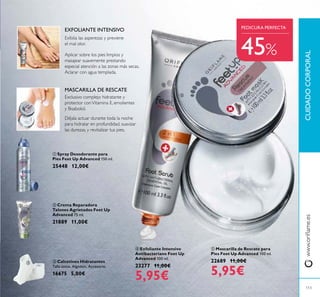 113
 Mascarilla de Rescate para
Pies Feet Up Advanced 100 ml.
22689 11,00€
5,95€
 Spray Desodorante para
Pies Feet Up Advanced 150 ml.
25448 12,00€
 Crema Reparadora
Talones Agrietados Feet Up
Advanced 75 ml.
21889 11,00€
 Exfoliante Intensivo
Antibacteriano Feet Up
Advanced 100 ml.
23277 11,00€
5,95€
 Calcetines Hidratantes
Talla única. Algodón. Accesorio.
16675 5,00€
Déjala actuar durante toda la noche
para hidratar en profundidad, suavizar
las durezas, y revitalizar tus pies.
MASCARILLA DE RESCATE
Aplicar sobre los pies limpios y
masajear suavemente prestando
especial atención a las zonas más secas.
Aclarar con agua templada.
EXFOLIANTE INTENSIVO
Exclusivo complejo hidratante y
protector conVitamina E, emolientes
y Bisabolol.
Exfolia las asperezas y previene
el mal olor.
CUIDADOCORPORAL
PEDICURA PERFECTA
www.orilame.es





45%
 