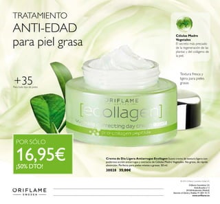 Orilame Cosméticos S.A.
Avda.Bruselas nº 5
28108 Alcobendas (Madrid)
Atención al Cliente y Pedidos 91 804 18 75
www.orilame.es
© 2015 Orilame Cosmetics Global S.A.
Para todo tipo de pieles
+35
Células Madre
Vegetales
El secreto más preciado
de la regeneración de las
plantas y del colágeno de
la piel.
Textura fresca y
ligera para pieles
grasas
Crema de Día Ligera Antiarrugas Ecollagen Suave crema de textura ligera con
poderosa acción antiarrugas y extracto de Células Madre Vegetales. No grasa, de rápida
absorción. Perfecta para pieles mixtas a grasas. 50 ml.
30028 35,00€
TRATAMIENTO
ANTI-EDAD
para piel grasa
POR SÓLO
16,95€¡50% DTO!
 