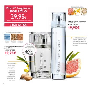 24
 Eau de Toilette Midsummer
para Él 75 ml.
25396 27,00€
19,95€
 Eau de Toilette Midsummer
para Ella 50 ml.
25395 27,00€
19,95€
POMELO MIMOSA ROSA
FRESCURA FLORAL
ESPECIADO AMADERADO
SEMILLAS DE
CILANTRO
ACORDES
MARINOS
MADERA DE
CACHEMIRA
Una fresca y
enigmatica
combinación
amaderada
y especiada
que captura
la esencia
misteriosa de
un bosque al
atardecer.
DISFRUTA
EL AROMA
Midsummer para Él
Pide 2* fragancias
POR SÓLO
29,95€
*iguales o diferentes,pide cada una con su código
¡45% DTO!


Un delicioso aroma que
captura la esencia del
romance con delicadas
notas de Pomelo, Rosa y
Mimosa.
 