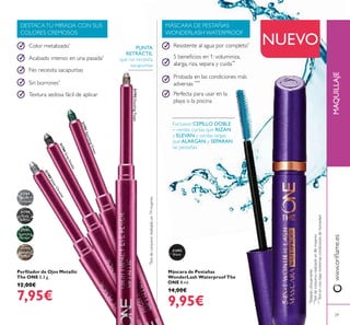 31789
Silver
Chrome
31790
Grey
Smoke
31791
Sparkling
Green
31792
Dazzling
Taupe
31492
Black
31789SilverChrome
31790GreySmoke
31791SparklingGreen
31792DazzlingTaupe
29
Máscara de Pestañas
WonderLash Waterproof The
ONE 8 ml.
14,00€
9,95€
Exclusivo CEPILLO DOBLE
– cerdas cortas que RIZAN
y ELEVAN y cerdas largas
que ALARGAN y SEPARAN
las pestañas.
NUEVO
www.orilame.esMAQUILLAJE
Perilador de Ojos Metallic
The ONE 0.3 g.
12,00€
7,95€
*
Testdeconsumorealizadoen74mujeres
Color metalizado*
Acabado intenso en una pasada*
No necesita sacapuntas
Sin borrones*
Textura sedosa fácil de aplicar
DESTACATU MIRADA CON SUS
COLORES CREMOSOS
MÁSCARA DE PESTAÑAS
WONDERLASH WATERPROOF
PUNTA
RETRÁCTIL
que no necesita
sacapuntas
Resistente al agua por completo*
5 beneicios en 1: voluminiza,
alarga, riza, separa y cuida**
Probada en las condiciones más
adversas ***
Perfecta para usar en la
playa o la piscina
**
Testdeconsumorealizadoen86mujeres
*
Testadoclínicamente
***
Testenvivobajoextremascondicionesdehumedad
 