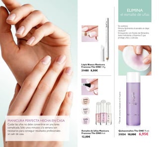 31476
Peach
Pearl
31478
Rose
Lace
31477
Ivory
Veil
38
Lápiz Blanco Manicura
Francesa The ONE 1.9 g.
31480 8,00€
Esmalte de Uñas Manicura
Francesa The ONE 8 ml.
12,00€
Quitaesmaltes The ONE 75 ml.
31034 10,00€ 6,95€
Cuidar las uñas no debe convertirse en una tarea
complicada. Sólo unos minutos a la semana son
necesarios para conseguir resultados profesionales
sin salir de casa.
ELIMINA
el esmalte de uñas
MANICURA PERFECTA HECHA EN CASA
Sin acetona
Elimina fácilmente el esmalte sin dejar
residuos*
Enriquecido con Aceite de Almendra
dulce hidratante yVitamina E que
protege uñas y cutículas.
*Testdeconsumorealizadoen62mujeres
 