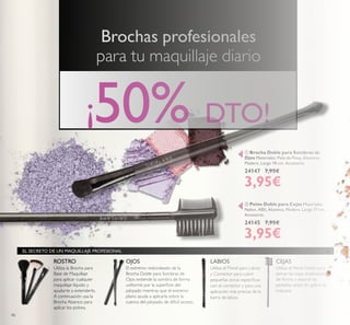 46
 Peine Doble para Cejas Materiales:
Nylon, ABS, Alumino, Madera. Largo 17 cm.
Accesorio.
24145 7,95€
3,95€
 Brocha Doble para Sombras de
Ojos Materiales: Pelo de Pony, Aluminio,
Madera. Largo 18 cm. Accesorio.
24147 7,95€
3,95€
Brochas profesionales
para tu maquillaje diario
ROSTRO
Utiliza el Pincel para Labios
y Corrector para cubrir
pequeñas zonas especíicas
con el corrector y para una
aplicación más precisa de la
barra de labios.
CEJAS
Utiliza el Peine Doble para
peinar las cejas dotándolas
de forma y separar las
pestañas antes de aplicar la
máscara.
Utiliza la Brocha para
Base de Maquillaje
para aplicar cualquier
maquillaje líquido y
ayudarte a extenderlo.
A continuación usa la
Brocha Abanico para
aplicar los polvos.
El extremo redondeado de la
Brocha Doble para Sombras de
Ojos extiende la sombra de forma
uniforme por la supericie del
párpado mientras que el extremo
plano ayuda a aplicarla sobre la
cuenca del párpado, de diicil acceso.
EL SECRETO DE UN MAQUILLAJE PROFESIONAL
¡50% DTO!


OJOS LABIOS
 