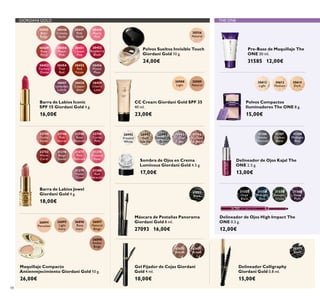 30988
Light
30989
Natural
27093
Black
30772
Black
26896
Rose
Ivory
26895
Light
Ivory
26894
Porcelain
26897
Natural
Beige
26898
Amber
Beige
22744
Dusky
Nude
22746
Pink
Secret
22748
Rose
Blossom
22749
Cerise
Pink
22752
Warm
Coral
31376
Beige
Suede
31377
Pink
Delicacy
31378
Frosted
Rose
31379
Violet
Dawn
31380
Red
Attraction
31431
Brown
31430
Blonde
30556
Natural
30992
Frosted
White
30993
Gold
Sparkle
30994
Shimmering
Grey
30995
Crystal
Taupe
30996
Bronzed
Burgundy
30445
Satin
Beige
30446
Creamy
Nude
30447
Pink
Nude
30448
Pearly
Pink
30449
Rose
Petal
30450
Peach
Pink
30451
Lucent
Pink
30452
Raspberry
Blush
30453
Fuchsia
Divine
30454
True
Red
30455
Red
Fatale
30456
Muted
Plum
30457
Lavender
Lustre
30458
Copper
Shine
30459
Cherry
Love
31186
Smoky
Charcoal
31187
Carbon
Black
31188
Midnight
Blue
31559
Amazon
Green
31560
Deep
Plum
31557
Onyx
Black
31558
Midnight
Blue
30612
Light
30613
Medium
30614
Dark
48
Sombra de Ojos en Crema
Luminous Giordani Gold 4.5 g.
17,00€
CC Cream Giordani Gold SPF 35
40 ml.
23,00€
Delineador Calligraphy
Giordani Gold 0.8 ml.
15,00€
Maquillaje Compacto
Antienvejecimiento Giordani Gold 10 g.
26,00€
Barra de Labios Jewel
Giordani Gold 4 g.
18,00€
Gel Fijador de Cejas Giordani
Gold 4 ml.
10,00€
Polvos Sueltos Invisible Touch
Giordani Gold 10 g.
24,00€
Barra de Labios Iconic
SPF 15 Giordani Gold 4 g.
16,00€
Máscara de Pestañas Panorama
Giordani Gold 8 ml.
27093 16,00€
Delineador de Ojos Kajal The
ONE 2.5 g.
13,00€
Pre-Base de Maquillaje The
ONE 30 ml.
31585 12,00€
Delineador de Ojos High Impact The
ONE 0.3 g.
12,00€
Polvos Compactos
Iluminadores The ONE 8 g.
15,00€
GIORDANI GOLD THE ONE
 