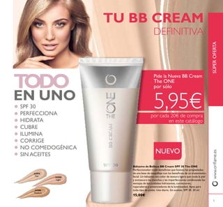31595
Light
31596
Medium
31594
Fair
5
TODO
EN UNO
TU BB CREAM
DEFINITIVA
Pide la Nueva BB Cream
The ONE
por sólo
5,95€por cada 20€ de compra
en este catálogo
SPF 30
PERFECCIONA
HIDRATA
CUBRE
ILUMINA
CORRIGE
NO COMEDOGÉNICA
SIN ACEITES
Bálsamo de Belleza BB Cream SPF 30 The ONE
Perfeccionador multi-beneicios que fusiona las propiedades
de una base de maquillaje con los beneicios de un tratamiento
facial. Un bálsamo con color de textura ligera que cuida la piel
y enmascara las manchas y las imperfecciones combinando las
ventajas de los cuidados hidratantes, correctores,
reparadores y potenciadores de la luminosidad. Apto para
todo tipo de pieles. Uso diario. Sin aceites. SPF 30. 30 ml.
15,00€
SÚPEROFERTAwww.orilame.es
NUEVO
 