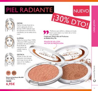31892
Clear
31893
Bronze
31892 Clear
31893 Bronze
53
LÍNEAJOVENwww.orilame.es
Polvos de Sol Peach Me SPF
10 Very Me 8 g.
10,00€
6,95€
DEFINE:
Deine el óvalo facial de tu
rostro aplicando el tono
Bronze 31893.Aplícalo bajo
los pómulos, en la línea de la
mandíbula y en las aletas de la
nariz.
ILUMINA:
Aplica los tonos Clear 31892
o Bronze 31893 suavemente
alrededor de todo el óvalo
facial desde el
nacimiento del
cabello hasta la
barbilla.
DESTACA:
Añade un plus de color
aplicando unos toques
extra bajo el arco de las
cejas, en las mejillas y
sobre la nariz.
“Perfectos para deinir y destacar el óvalo
facial o para dotar a tu rostro de un tono
más saludable."
Frédérique, Desarrollo de Productos
de BellezaVery Me
POLVOS DE SOL CON
FACTOR DE PROTECCIÓN
NUEVO
¡30% DTO!
 