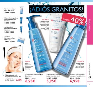 55
LÍNEAJOVENwww.orilame.es
Aplica la
Limpiadora
Exfoliante para
una limpieza
intensiva.
LIMPIA
Con la Hidratante
Control de Brillos
consigues las dos
funciones.¡Una
piel más
hidratada y libre
de brillos!
HIDRATA:
Aplica elTónico
Anti-Espinillas
para puriicar y
cerrar los poros.
TONIFICA
 Hidratante Control de
Brillos Pure Skin 50 ml.
20167 10,00€
5,95€
 Limpiadora Exfoliante Pure
Skin 150 ml.
20194 11,00€
6,95€
 Tónico Anti-Espinillas
Intensivo Pure Skin 150 ml.
20166 11,00€
6,95€
 Banda para el Pelo
Material: Poliéster. Tamaño: 24 x
8 cm. Accesorio.
20574 4,00€ 2,95€
Limpiadora Facial
Pure Skin 150 ml.
20164 10,00€
Mascarilla Limpiadora
Anti-Espinillas Pure
Skin 50 ml.
24202 10,00€
Gel SOS Anti-
Imperfecciones Pure
Skin 6 ml.
24752 9,00€
Toallitas
Limpiadoras Pure
Skin 25 uds.
30172 10,00€
HASTA 40%




 
