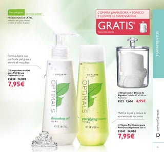  Dispensador Discos de
Algodón Tamaño 8,7 x 7,65 cm.
Accesorio.
9522 7,00€ 4,95€
 Tónico Puriﬁcante para
Piel Grasa Optimals 200 ml.
25262 14,00€
7,95€
 Limpiadora en Gel
para Piel Grasa
Optimals 200 ml.
25258 14,00€
7,95€
91
Fórmula ligera que
puriﬁca la piel grasa y
elimina el maquillaje
Matiﬁca la piel y reduce la
apariencia de los poros
¡Hidrata la piel grasa, refresca
y reduce el exceso de grasa!
Para piel grasa
OXYGEN BOOST
NECESIDADES DE LA PIEL
TRATAMIENTOSwww.oriﬂame.es
 

COMPRA LIMPIADORA + TÓNICO
Y LLÉVATE EL DISPENSADOR
GRATIS*
*automáticamente
 