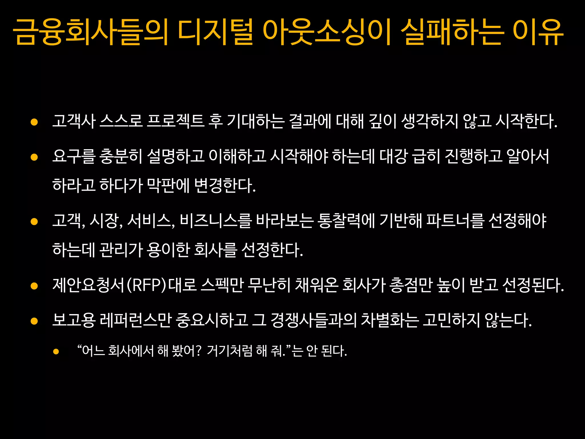 금융회사들의 디지털 아웃소싱이 실패하는 이유
 고객사 스스로 프로젝트 후 기대하는 결과에 대해 깊이 생각하지 않고 시작한다.
 요구를 충분히 설명하고 이해하고 시작해야 하는데 대강 급히 진행하고 알아서
하라고 하다가 막판에 변경한다.
 고객, 시장, 서비스, 비즈니스를 바라보는 통찰력에 기반해 파트너를 선정해야
하는데 관리가 용이한 회사를 선정한다.
 제안요청서(RFP)대로 스펙만 무난히 채워온 회사가 총점만 높이 받고 선정된다.
 보고용 레퍼런스만 중요시하고 그 경쟁사들과의 차별화는 고민하지 않는다.
 “어느 회사에서 해 봤어? 거기처럼 해 줘.”는 안 된다.
 