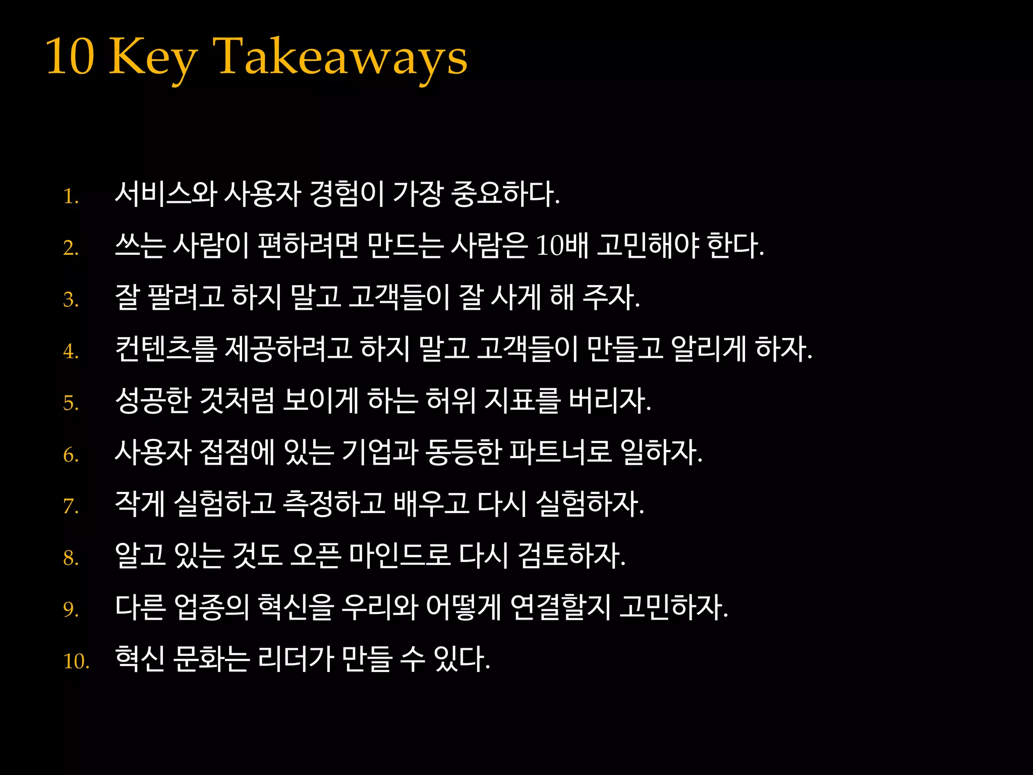10 Key Takeaways
1. 서비스와 사용자 경험이 가장 중요하다.
2. 쓰는 사람이 편하려면 만드는 사람은 10배 고민해야 한다.
3. 잘 팔려고 하지 말고 고객들이 잘 사게 해 주자.
4. 컨텐츠를 제공하려고 하지 말고 고객들이 만들고 알리게 하자.
5. 성공한 것처럼 보이게 하는 허위 지표를 버리자.
6. 사용자 접점에 있는 기업과 동등한 파트너로 일하자.
7. 작게 실험하고 측정하고 배우고 다시 실험하자.
8. 알고 있는 것도 오픈 마인드로 다시 검토하자.
9. 다른 업종의 혁신을 우리와 어떻게 연결할지 고민하자.
10. 혁신 문화는 리더가 만들 수 있다.
 