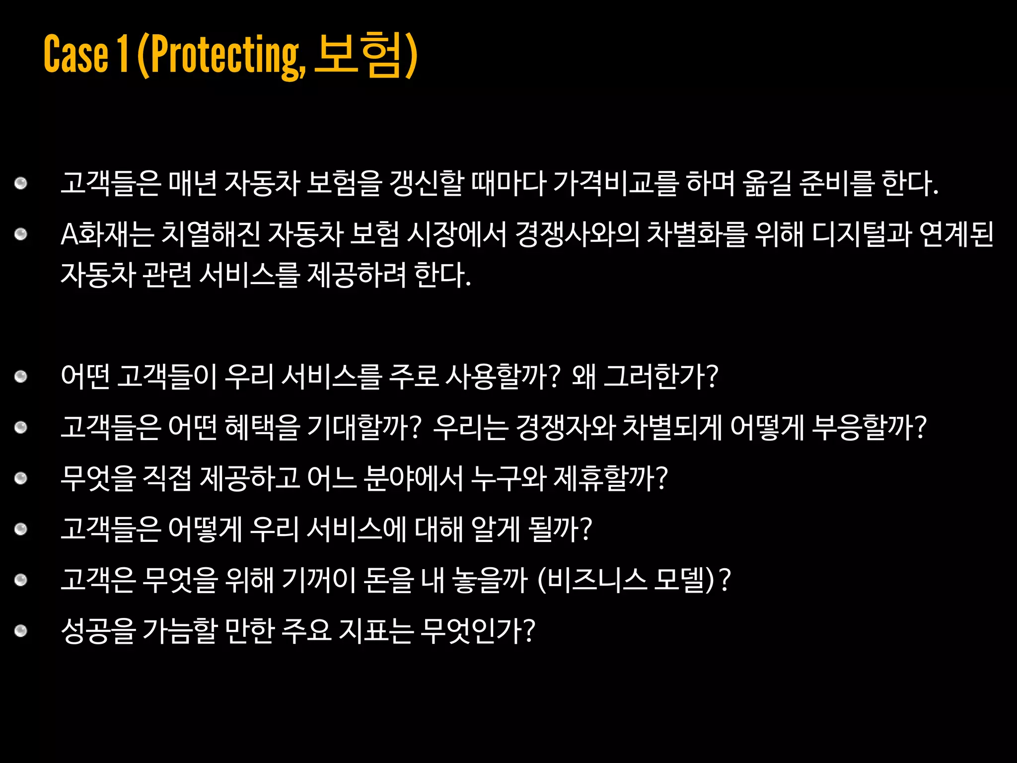 고객들은 매년 자동차 보험을 갱신할 때마다 가격비교를 하며 옮길 준비를 한다.
A화재는 치열해진 자동차 보험 시장에서 경쟁사와의 차별화를 위해 디지털과 연계된
자동차 관련 서비스를 제공하려 한다.
어떤 고객들이 우리 서비스를 주로 사용할까? 왜 그러한가?
고객들은 어떤 혜택을 기대할까? 우리는 경쟁자와 차별되게 어떻게 부응할까?
무엇을 직접 제공하고 어느 분야에서 누구와 제휴할까?
고객들은 어떻게 우리 서비스에 대해 알게 될까?
고객은 무엇을 위해 기꺼이 돈을 내 놓을까 (비즈니스 모델)?
성공을 가늠할 만한 주요 지표는 무엇인가?
보험
 