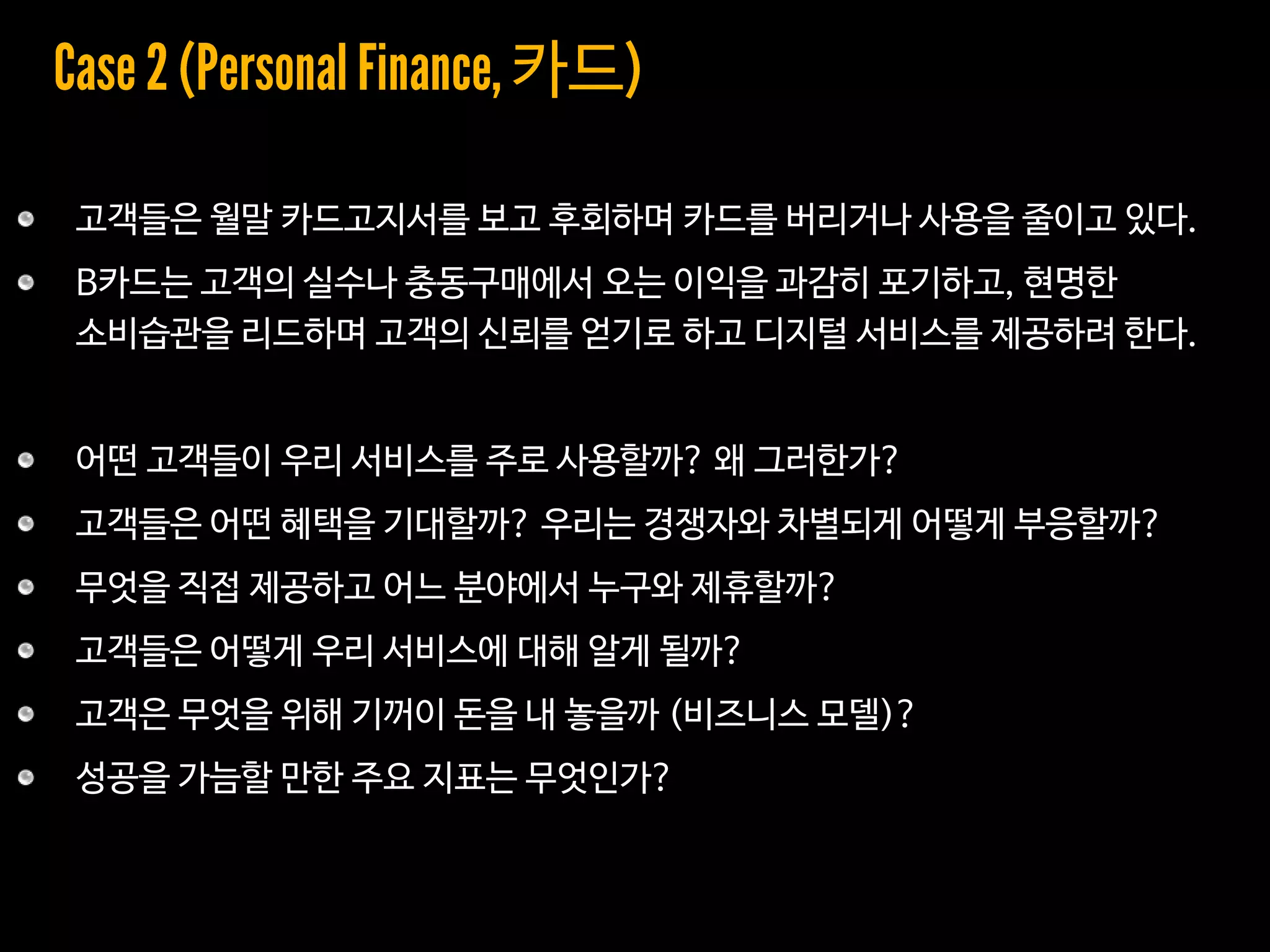 고객들은 월말 카드고지서를 보고 후회하며 카드를 버리거나 사용을 줄이고 있다.
B카드는 고객의 실수나 충동구매에서 오는 이익을 과감히 포기하고, 현명한
소비습관을 리드하며 고객의 신뢰를 얻기로 하고 디지털 서비스를 제공하려 한다.
어떤 고객들이 우리 서비스를 주로 사용할까? 왜 그러한가?
고객들은 어떤 혜택을 기대할까? 우리는 경쟁자와 차별되게 어떻게 부응할까?
무엇을 직접 제공하고 어느 분야에서 누구와 제휴할까?
고객들은 어떻게 우리 서비스에 대해 알게 될까?
고객은 무엇을 위해 기꺼이 돈을 내 놓을까 (비즈니스 모델)?
성공을 가늠할 만한 주요 지표는 무엇인가?
카드
 