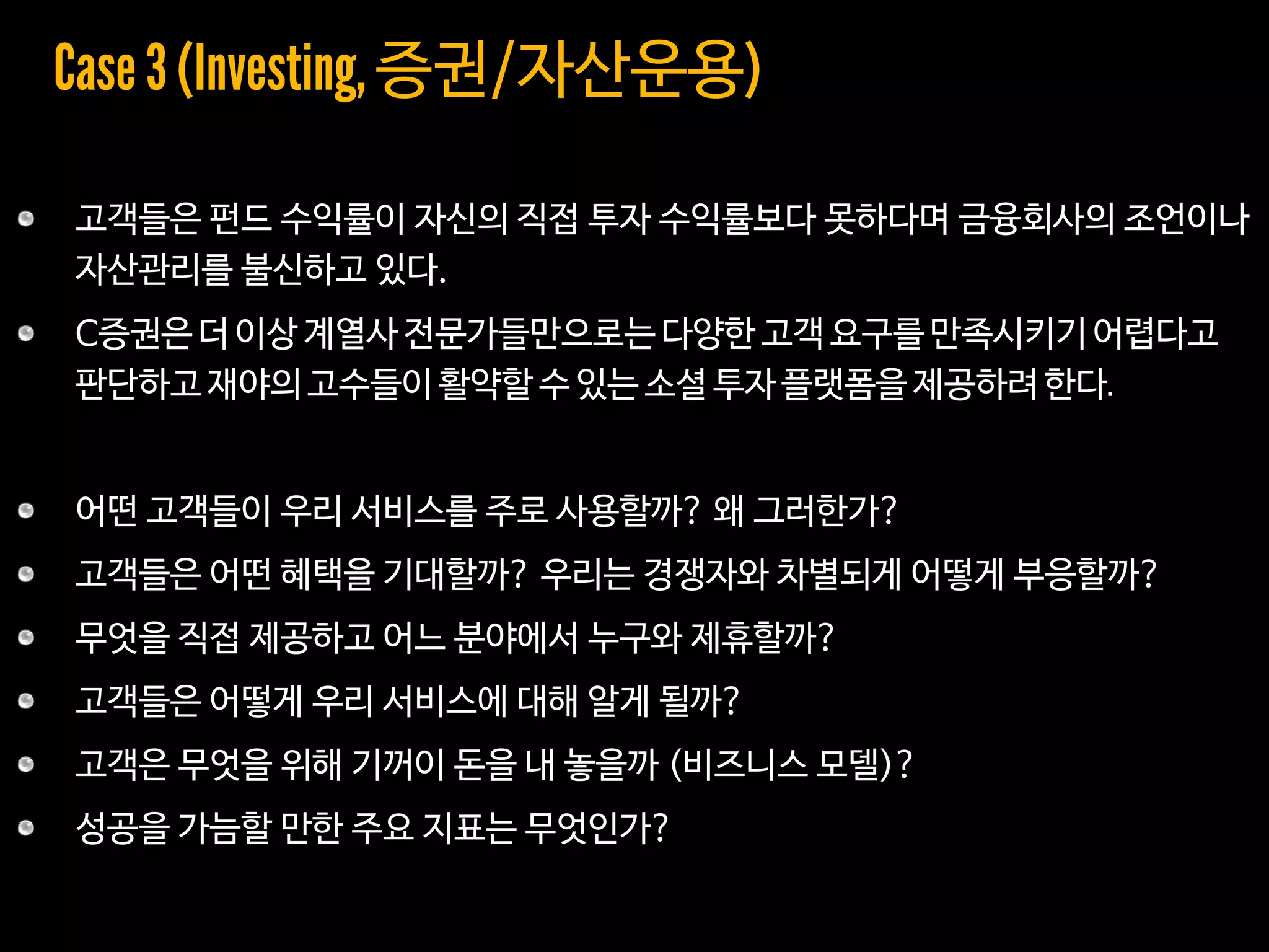 고객들은 펀드 수익률이 자신의 직접 투자 수익률보다 못하다며 금융회사의 조언이나
자산관리를 불신하고 있다.
C증권은 더 이상 계열사 전문가들만으로는 다양한 고객 요구를 만족시키기어렵다고
판단하고 재야의 고수들이 활약할 수 있는 소셜 투자플랫폼을 제공하려 한다
어떤 고객들이 우리 서비스를 주로 사용할까? 왜 그러한가?
고객들은 어떤 혜택을 기대할까? 우리는 경쟁자와 차별되게 어떻게 부응할까?
무엇을 직접 제공하고 어느 분야에서 누구와 제휴할까?
고객들은 어떻게 우리 서비스에 대해 알게 될까?
고객은 무엇을 위해 기꺼이 돈을 내 놓을까 (비즈니스 모델)?
성공을 가늠할 만한 주요 지표는 무엇인가?
증권/자산운용
 