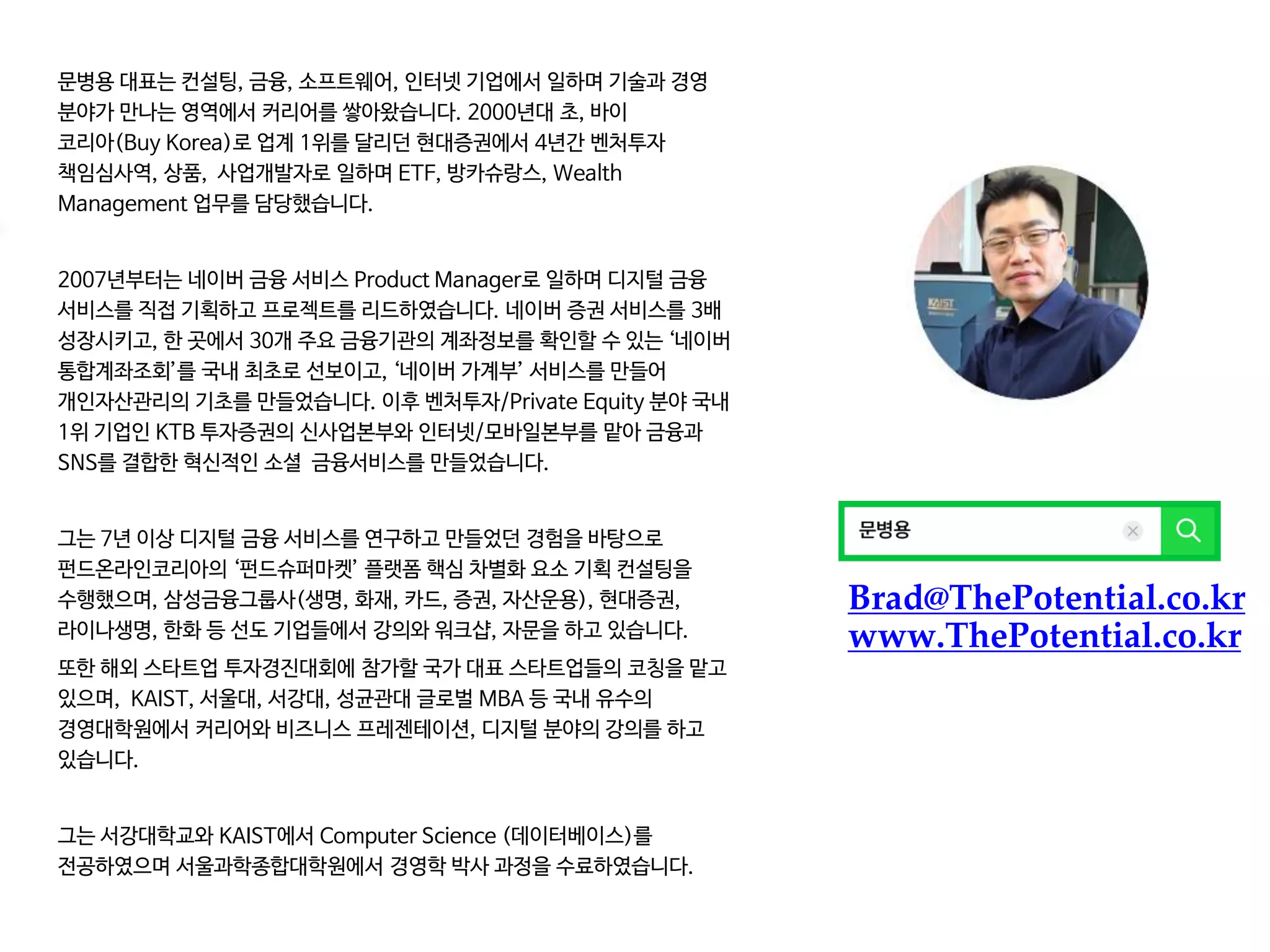 Brad@ThePotential.co.kr
www.ThePotential.co.kr
문병용 대표는 컨설팅, 금융, 소프트웨어, 인터넷 기업에서 일하며 기술과 경영
분야가 만나는 영역에서 커리어를 쌓아왔습니다. 2000년대 초, 바이
코리아(Buy Korea)로 업계 1위를 달리던 현대증권에서 4년간 벤처투자
책임심사역, 상품, 사업개발자로 일하며 ETF, 방카슈랑스, Wealth
Management 업무를 담당했습니다.
2007년부터는 네이버 금융 서비스 Product Manager로 일하며 디지털 금융
서비스를 직접 기획하고 프로젝트를 리드하였습니다. 네이버 증권 서비스를 3배
성장시키고, 한 곳에서 30개 주요 금융기관의 계좌정보를 확인할 수 있는 ‘네이버
통합계좌조회’를 국내 최초로 선보이고, ‘네이버 가계부’ 서비스를 만들어
개인자산관리의 기초를 만들었습니다. 이후 벤처투자/Private Equity 분야 국내
1위 기업인 KTB 투자증권의 신사업본부와 인터넷/모바일본부를 맡아 금융과
SNS를 결합한 혁신적인 소셜 금융서비스를 만들었습니다.
그는 7년 이상 디지털 금융 서비스를 연구하고 만들었던 경험을 바탕으로
펀드온라인코리아의 ‘펀드슈퍼마켓’ 플랫폼 핵심 차별화 요소 기획 컨설팅을
수행했으며, 삼성금융그룹사(생명, 화재, 카드, 증권, 자산운용), 현대증권,
라이나생명, 한화 등 선도 기업들에서 강의와 워크샵, 자문을 하고 있습니다.
또한 해외 스타트업 투자경진대회에 참가할 국가 대표 스타트업들의 코칭을 맡고
있으며, KAIST, 서울대, 서강대, 성균관대 글로벌 MBA 등 국내 유수의
경영대학원에서 커리어와 비즈니스 프레젠테이션, 디지털 분야의 강의를 하고
있습니다.
그는 서강대학교와 KAIST에서 Computer Science (데이터베이스)를
전공하였으며 서울과학종합대학원에서 경영학 박사 과정을 수료하였습니다.
 