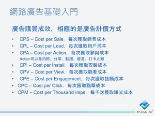 網路廣告基礎入門
• CPS – Cost per Sale，每次獲取銷售成本
• CPL – Cost per Lead，每次獲取用戶成本
• CPA – Cost per Action，每次獲取參與成本
Action可以是拍照、分享、點讚、...