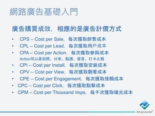 網路廣告基礎入門
• CPS – Cost per Sale，每次獲取銷售成本
• CPL – Cost per Lead，每次獲取用戶成本
• CPA – Cost per Action，每次獲取參與成本
Action可以是拍照、分享、點讚、留言、打卡之類
• CPI – Cost per Install，每次獲取安裝成本
• CPV – Cost per View，每次獲取觀看成本
• CPE – Cost per Engagement，每次獲取接觸成本
• CPC – Cost per Click，每次獲取點擊成本
• CPM – Cost per Thousand Imps，每千次獲取曝光成本
廣告購買成效，相應的是廣告計價方式
 