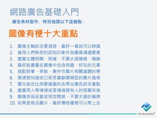 網路廣告基礎入門
廣告素材製作，特別強調以下這幾點：
圖像有梗十大重點
1. 圖像主軸訴求要清楚，最好一看就可以辨識
2. 善用人們熟悉的認知印象作為圖像溝通要素
3. 盡量主體明顯、明確，不要太過隱喻、隱晦
4. 最好能盡量在圖像中包含有趣、好玩的元素
5. 搭配時事、季節、事件作圖片相關議題的梗
6. 摸清楚知道自己受眾喜歡哪類型的圖片風格
7. 圖文組合比例要適當的去帶出廣告訴求重點
8. 盡量用人帶情境或是情境裡有人的氛圍來做
9. 圖像排版妥當呈現空間感，不要太過的擁擠
10. 如果是商品圖片，最好價格優惠可以帶上去
 