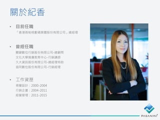 • 目前任職
「香港商帕格數碼媒體股份有限公司」總經理
• 曾經任職
關鍵數位行銷股份有限公司-總顧問
文化大學推廣教育中心-行銷講師
久大資訊股份有限公司-總經理特助
協同數位股份有限公司-行銷經理
• 工作資歷
視覺設計：2000-2004
行銷企畫：2004-2011
經營管理：2011-2015
關於紀香
 