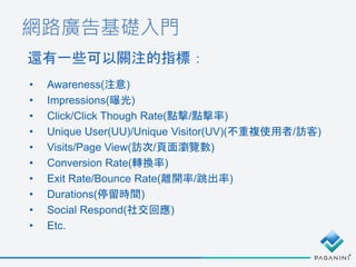 網路廣告基礎入門
還有一些可以關注的指標：
• Awareness(注意)
• Impressions(曝光)
• Click/Click Though Rate(點擊/點擊率)
• Unique User(UU)/Unique Visitor(UV)(不重複使用者/訪客)
• Visits/Page View(訪次/頁面瀏覽數)
• Conversion Rate(轉換率)
• Exit Rate/Bounce Rate(離開率/跳出率)
• Durations(停留時間)
• Social Respond(社交回應)
• Etc.
 