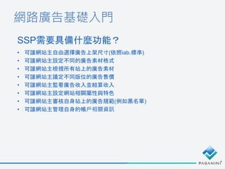 網路廣告基礎入門
SSP需要具備什麼功能？
• 可讓網站主自由選擇廣告上架尺寸(依照iab.標準)
• 可讓網站主設定不同的廣告素材格式
• 可讓網站主檢視所有站上的廣告素材
• 可讓網站主議定不同版位的廣告售價
• 可讓網站主監看廣告收入並結算收入
• 可讓網站主設定網站相關屬性與特色
• 可讓網站主審核自身站上的廣告規範(例如黑名單)
• 可讓網站主管理自身的帳戶相關資訊
 
