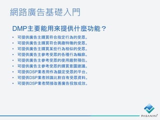 網路廣告基礎入門
DMP主要能用來提供什麼功能？
• 可提供廣告主購買符合指定行為的受眾。
• 可提供廣告主購買符合興趣特徵的受眾。
• 可提供廣告主購買某些行為相似的受眾。
• 可提供廣告主參考受眾的各種行為輪廓。
• 可提供廣告主參考受眾的使用趨勢預估。
• 可提供廣告主參考受眾的購買意圖建議。
• 可提供DSP業者用作為鎖定受眾的平台。
• 可提供DSP業者辨識比對自有受眾資料。
• 可提供DSP業者間接改善廣告投放成效。
 