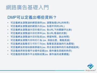 網路廣告基礎入門
DMP可以定義出哪些資料？
• 可定義網友瀏覽過的網頁順序(ex. 瀏覽每個URL的時序)
• 可定義網友瀏覽過的網頁內容(ex. 各個不同的URL)
• 可定義網友瀏覽過內容的偏好(ex. 各URL下的關鍵字比對)
• 可定義網友瀏覽過內容的頻率(ex. 各URL看過的次數)
• 可定義網友瀏覽過內容的黏度(ex. 停留時間、跳出時間)
• 可定義網友瀏覽內容時的行為 (ex. 滑鼠位置、捲動頁面)
• 可定義網友點擊產生相對行為(ex. 點擊某頁面後的行為歷程)
• 可定義網友的相似脈絡群組化(ex. 符合某些條件的行為群組起來)
• 可定義使用者各種平台操作記錄(ex. 操作廣告系統的時序)
• 可定義使用者操作平台相對成果(ex. 操作後的成果標籤)
 