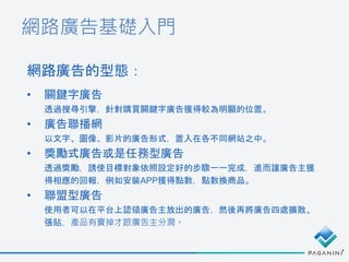 網路廣告基礎入門
• 關鍵字廣告
透過搜尋引擎，針對購買關鍵字廣告獲得較為明顯的位置。
• 廣告聯播網
以文字、圖像、影片的廣告形式，置入在各不同網站之中。
• 獎勵式廣告或是任務型廣告
透過獎勵，誘使目標對象依照設定好的步驟一一完成，進而讓廣告主獲
得相應的回報，例如安裝APP獲得點數，點數換商品。
• 聯盟型廣告
使用者可以在平台上認領廣告主放出的廣告，然後再將廣告四處擴散、
張貼，產品有賣掉才跟廣告主分潤。
網路廣告的型態：
 