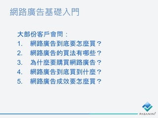 網路廣告基礎入門
大部份客戶會問：
1. 網路廣告到底要怎麼買？
2. 網路廣告的買法有哪些？
3. 為什麼要購買網路廣告？
4. 網路廣告到底買到什麼？
5. 網路廣告成效要怎麼買？
 