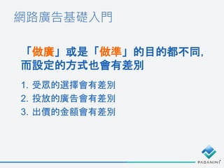 網路廣告基礎入門
「做廣」或是「做準」的目的都不同，
而設定的方式也會有差別
1. 受眾的選擇會有差別
2. 投放的廣告會有差別
3. 出價的金額會有差別
 