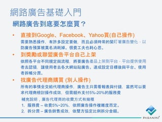 網路廣告基礎入門
• 直接到Google、Facebook、Yahoo買(自己操作)
需要熟悉操作，有許多設定要做，而且必須時常的緊盯著廣告變化，以
防廣告預算被莫名消耗掉。很費工夫也耗心思。
• 到獎勵或聯盟廣告平台自己上架
依照各平台不同規定與流程，將要廣告產品上架到平台，平台提供使用
者去認領，讓使用者去各大網站貼廣告。達成設定目標後與平台、使用
者拆帳分潤。
• 找廣告代理商購買 (別人操作)
所有的事情全交給代理商操作，廣告主只需看報表與付錢，當然可以要
求代理商檢討操作成效，但需額外支付5%-20%的服務費
網路廣告到底要怎麼買？
補充說明，廣告代理商的收費方式有幾種
1. 服務費 – 收費5%~20%，依照廣告操作複雜度而定。
2. 拆分潤 – 廣告銷售成效，依雙方協定比例拆分金額。
 