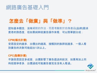 網路廣告基礎入門
怎麼去「做廣」與「做準」？
認知基本觀念，沒有絕對的作法，而是考驗對於自身產品(品牌)跟消
費者的熟悉度，但如果純粹就廣告操作來看，可以簡單劃分成：
CPM(曝光計價)
受眾設定的越多，出價出的越高，接觸到的族群就越多，一個人看
到廣告的次數可能超出1次以上。
CPC(點擊計價)
不論受眾設定多或寡，出價影響了廣告遞送的狀況，如果再加上同
時段競爭者多，出價過低可能廣告會完全沒有人看過。
 