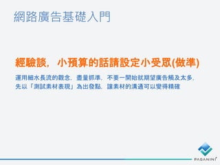 網路廣告基礎入門
經驗談，小預算的話請設定小受眾(做準)
運用細水長流的觀念，盡量抓準，不要一開始就期望廣告觸及太多，
先以「測試素材表現」為出發點，讓素材的溝通可以變得精確
 