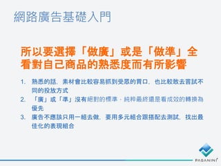 網路廣告基礎入門
所以要選擇「做廣」或是「做準」全
看對自己商品的熟悉度而有所影響
1. 熟悉的話，素材會比較容易抓到受眾的胃口，也比較敢去嘗試不
同的投放方式
2. 「廣」或「準」沒有絕對的標準，純粹最終還是看成效的轉換為
優先
3. 廣告不應該只用一組去做，要用多元組合跟搭配去測試，找出最
佳化的表現組合
 