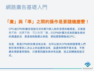 網路廣告基礎入門
「廣」與「準」之間的操作是要隨機應變！
CPC或CPM的廣告投放方式均看行銷人對於受眾的敏感度、正確度
夠不夠，如果不夠，可以先用「廣」的CPM計價方式來抓廣告素材
的溝通狀況，要是相對點擊比例高，那就趕緊轉換成CPC。
但是，要是CPM的效果沒有出來，也可以放大CPM來刺激看看人們
對於素材看到二次以上的反應有沒有，這通常時間不要太長，不然
廣告預算會用很快，只要看到廣告素材有反應，就立刻轉換投放方
式。
 